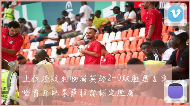 止住连败利物浦英超2-0取胜恩古莫哈首开纪录萨拉赫锁定胜局