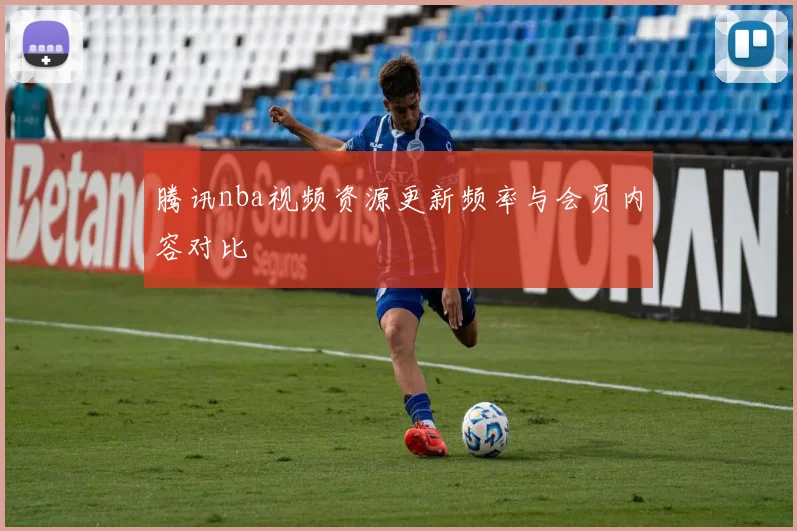 腾讯nba视频资源更新频率与会员内容对比