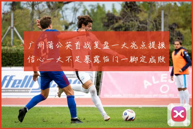 广州蒲公英首战复盘一大亮点提振信心一大不足暴露临门一脚定成败