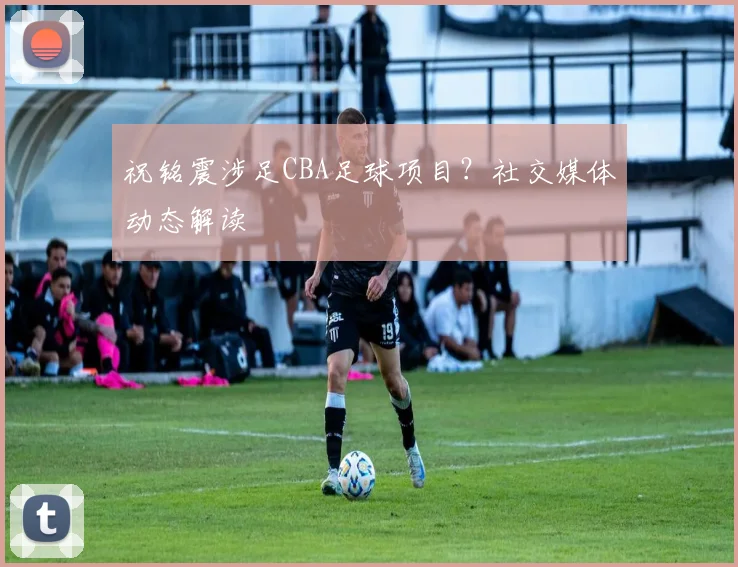 祝铭震涉足CBA足球项目?社交媒体动态解读