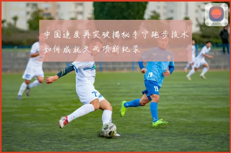 中国速度再突破揭秘李宁跑步技术如何成就天两项新纪录